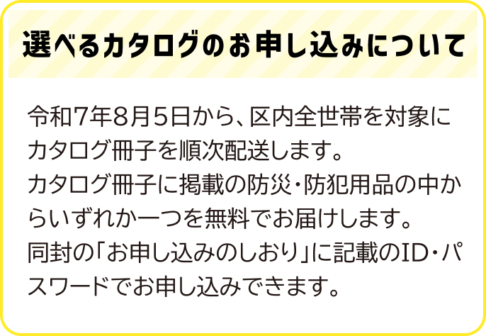 令和７年８月５日から、区内全世帯を対象にカタログ冊子を順次配送します。カタログ冊子に掲載の防災・防犯用品の中からいずれか一つを無料でお届けします。同封の「お申し込みのしおり」に記載のID・パスワードでお申し込みできます。